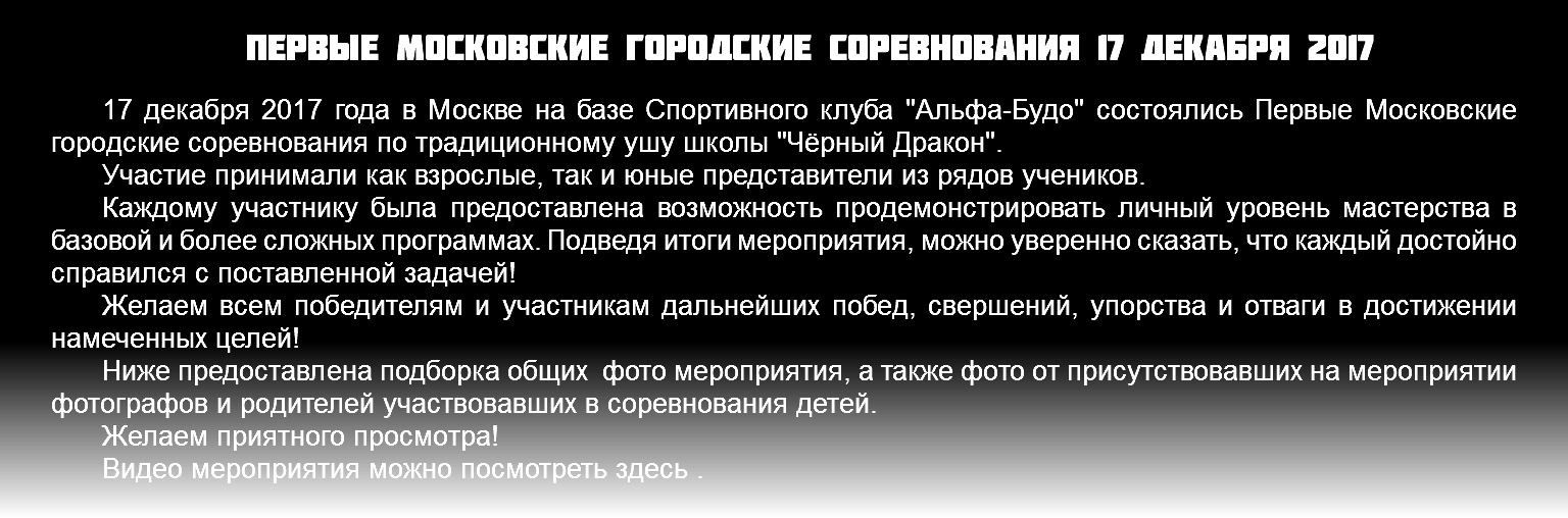 Первые московские городские соревнования 17 декабря 2017 17 декабря 2017 года в Москве на базе Спортивного клуба "Альфа-Будо" состоялись Первые Московские городские соревнования по традиционному ушу школы "Чёрный Дракон". Участие принимали как взрослые, так и юные представители из рядов учеников. Каждому участнику была предоставлена возможность продемонстрировать личный уровень мастерства в базовой и более сложных программах. Подведя итоги мероприятия, можно уверенно сказать, что каждый достойно справился с поставленной задачей! Желаем всем победителям и участникам дальнейших побед, свершений, упорства и отваги в достижении намеченных целей! Ниже предоставлена подборка общих фото мероприятия, а также фото от присутствовавших на мероприятии фотографов и родителей участвовавших в соревнования детей. Желаем приятного просмотра! Видео мероприятия можно посмотреть здесь . 
