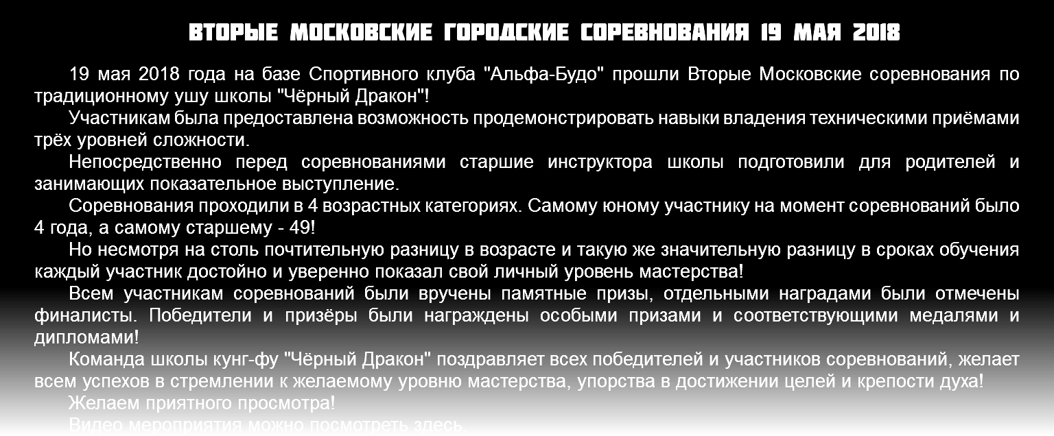 Вторые Московские городские соревнования 19 мая 2018 19 мая 2018 года на базе Спортивного клуба "Альфа-Будо" прошли Вторые Московские соревнования по традиционному ушу школы "Чёрный Дракон"! Участникам была предоставлена возможность продемонстрировать навыки владения техническими приёмами трёх уровней сложности. Непосредственно перед соревнованиями старшие инструктора школы подготовили для родителей и занимающих показательное выступление. Соревнования проходили в 4 возрастных категориях. Самому юному участнику на момент соревнований было 4 года, а самому старшему - 49! Но несмотря на столь почтительную разницу в возрасте и такую же значительную разницу в сроках обучения каждый участник достойно и уверенно показал свой личный уровень мастерства! Всем участникам соревнований были вручены памятные призы, отдельными наградами были отмечены финалисты. Победители и призёры были награждены особыми призами и соответствующими медалями и дипломами! Команда школы кунг-фу "Чёрный Дракон" поздравляет всех победителей и участников соревнований, желает всем успехов в стремлении к желаемому уровню мастерства, упорства в достижении целей и крепости духа! Желаем приятного просмотра! Видео мероприятия можно посмотреть здесь.