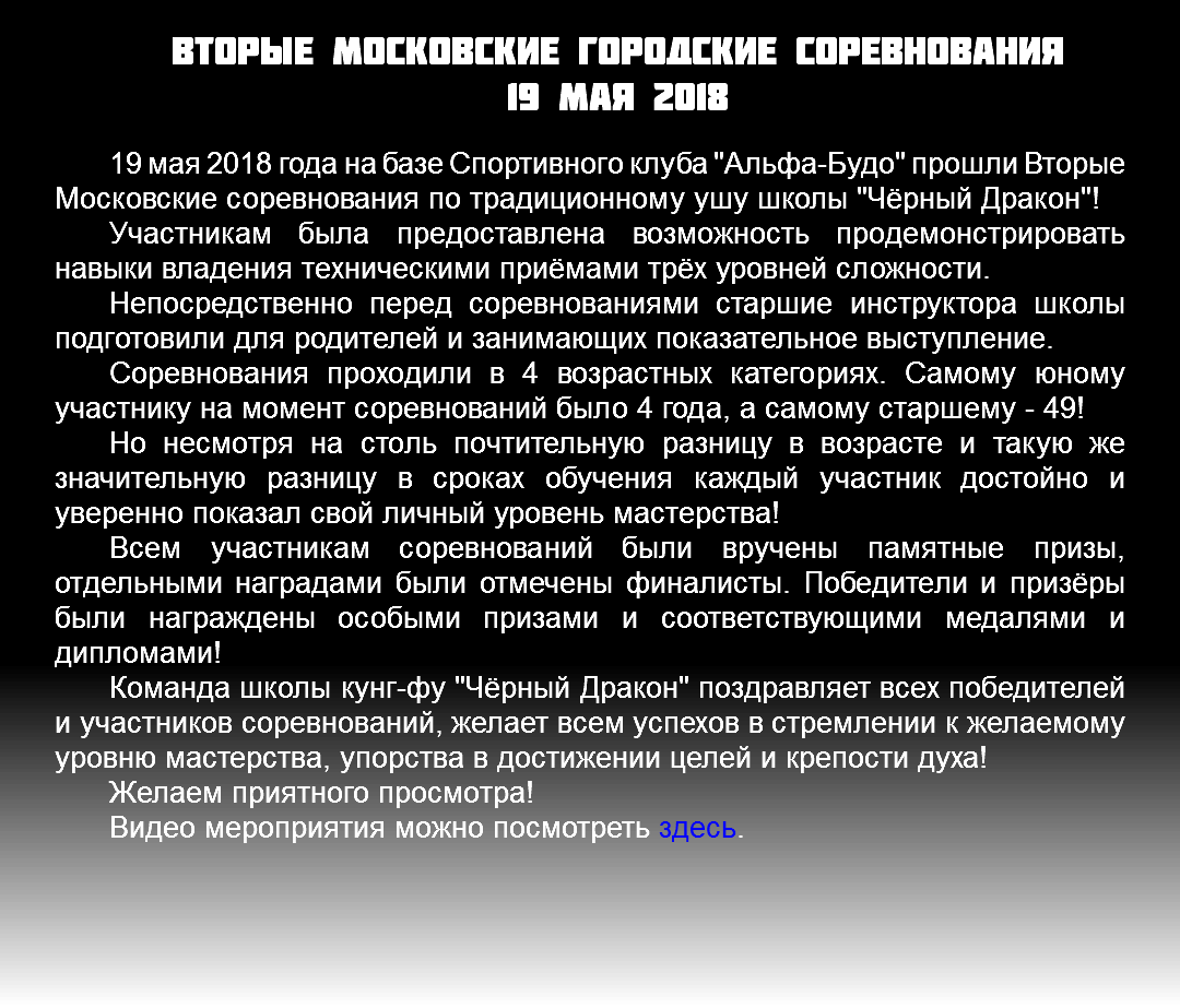 Вторые Московские городские соревнования 19 мая 2018 19 мая 2018 года на базе Спортивного клуба "Альфа-Будо" прошли Вторые Московские соревнования по традиционному ушу школы "Чёрный Дракон"! Участникам была предоставлена возможность продемонстрировать навыки владения техническими приёмами трёх уровней сложности. Непосредственно перед соревнованиями старшие инструктора школы подготовили для родителей и занимающих показательное выступление. Соревнования проходили в 4 возрастных категориях. Самому юному участнику на момент соревнований было 4 года, а самому старшему - 49! Но несмотря на столь почтительную разницу в возрасте и такую же значительную разницу в сроках обучения каждый участник достойно и уверенно показал свой личный уровень мастерства! Всем участникам соревнований были вручены памятные призы, отдельными наградами были отмечены финалисты. Победители и призёры были награждены особыми призами и соответствующими медалями и дипломами! Команда школы кунг-фу "Чёрный Дракон" поздравляет всех победителей и участников соревнований, желает всем успехов в стремлении к желаемому уровню мастерства, упорства в достижении целей и крепости духа! Желаем приятного просмотра! Видео мероприятия можно посмотреть здесь. 