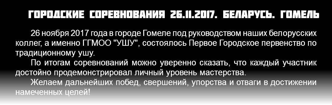 Городские соревнования 26.11.2017. Беларусь. Гомель 26 ноября 2017 года в городе Гомеле под руководством наших белорусских коллег, а именно ГГМОО "УШУ", состоялось Первое Городское первенство по традиционному ушу. По итогам соревнований можно уверенно сказать, что каждый участник достойно продемонстрировал личный уровень мастерства. Желаем дальнейших побед, свершений, упорства и отваги в достижении намеченных целей! 