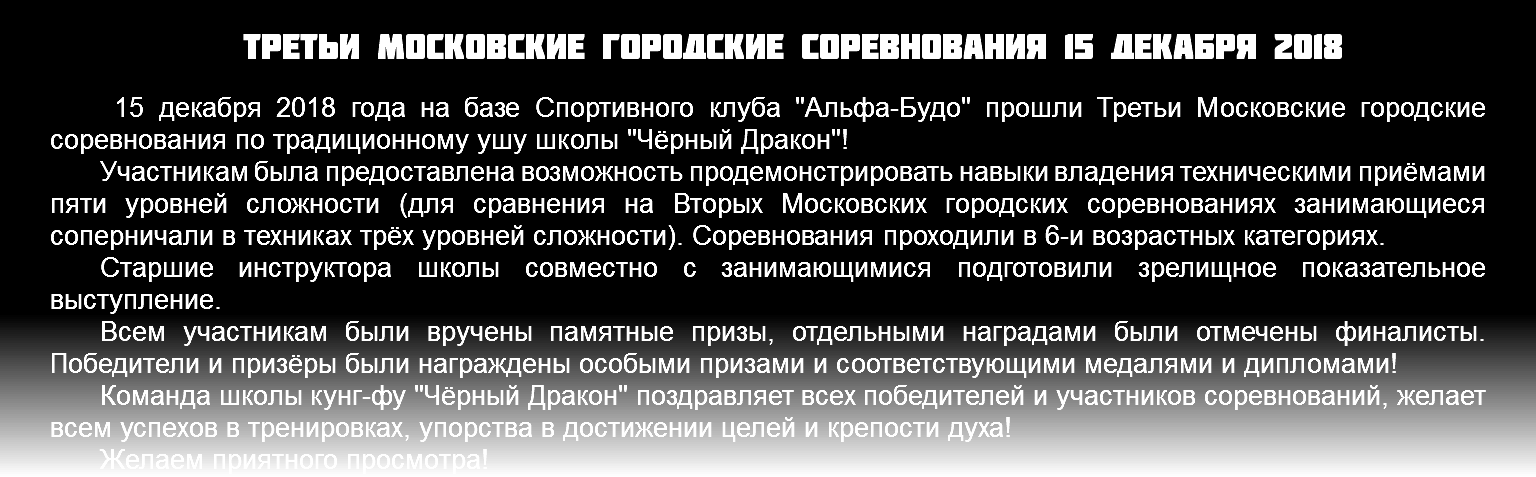 Третьи Московские городские соревнования 15 декабря 2018 15 декабря 2018 года на базе Спортивного клуба "Альфа-Будо" прошли Третьи Московские городские соревнования по традиционному ушу школы "Чёрный Дракон"! Участникам была предоставлена возможность продемонстрировать навыки владения техническими приёмами пяти уровней сложности (для сравнения на Вторых Московских городских соревнованиях занимающиеся соперничали в техниках трёх уровней сложности). Соревнования проходили в 6-и возрастных категориях. Старшие инструктора школы совместно с занимающимися подготовили зрелищное показательное выступление. Всем участникам были вручены памятные призы, отдельными наградами были отмечены финалисты. Победители и призёры были награждены особыми призами и соответствующими медалями и дипломами! Команда школы кунг-фу "Чёрный Дракон" поздравляет всех победителей и участников соревнований, желает всем успехов в тренировках, упорства в достижении целей и крепости духа! Желаем приятного просмотра!