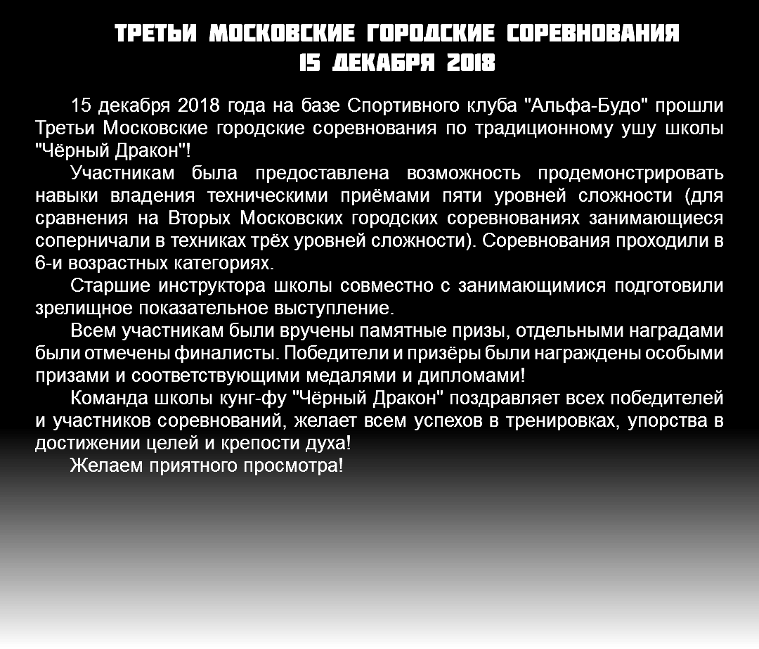 третьи Московские городские соревнования 15 декабря 2018 15 декабря 2018 года на базе Спортивного клуба "Альфа-Будо" прошли Третьи Московские городские соревнования по традиционному ушу школы "Чёрный Дракон"! Участникам была предоставлена возможность продемонстрировать навыки владения техническими приёмами пяти уровней сложности (для сравнения на Вторых Московских городских соревнованиях занимающиеся соперничали в техниках трёх уровней сложности). Соревнования проходили в 6-и возрастных категориях. Старшие инструктора школы совместно с занимающимися подготовили зрелищное показательное выступление. Всем участникам были вручены памятные призы, отдельными наградами были отмечены финалисты. Победители и призёры были награждены особыми призами и соответствующими медалями и дипломами! Команда школы кунг-фу "Чёрный Дракон" поздравляет всех победителей и участников соревнований, желает всем успехов в тренировках, упорства в достижении целей и крепости духа! Желаем приятного просмотра!