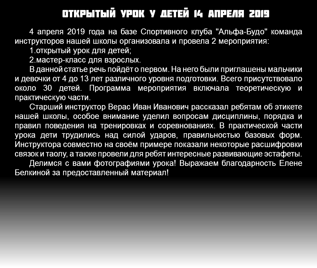 Открытый урок у детей 14 апреля 2019 4 апреля 2019 года на базе Спортивного клуба "Альфа-Будо" команда инструкторов нашей школы организовала и провела 2 мероприятия: 1.открытый урок для детей; 2.мастер-класс для взрослых. В данной статье речь пойдёт о первом. На него были приглашены мальчики и девочки от 4 до 13 лет различного уровня подготовки. Всего присутствовало около 30 детей. Программа мероприятия включала теоретическую и практическую части. Старший инструктор Верас Иван Иванович рассказал ребятам об этикете нашей школы, особое внимание уделил вопросам дисциплины, порядка и правил поведения на тренировках и соревнованиях. В практической части урока дети трудились над силой ударов, правильностью базовых форм. Инструктора совместно на своём примере показали некоторые расшифровки связок и таолу, а также провели для ребят интересные развивающие эстафеты. Делимся с вами фотографиями урока! Выражаем благодарность Елене Белкиной за предоставленный материал! 
