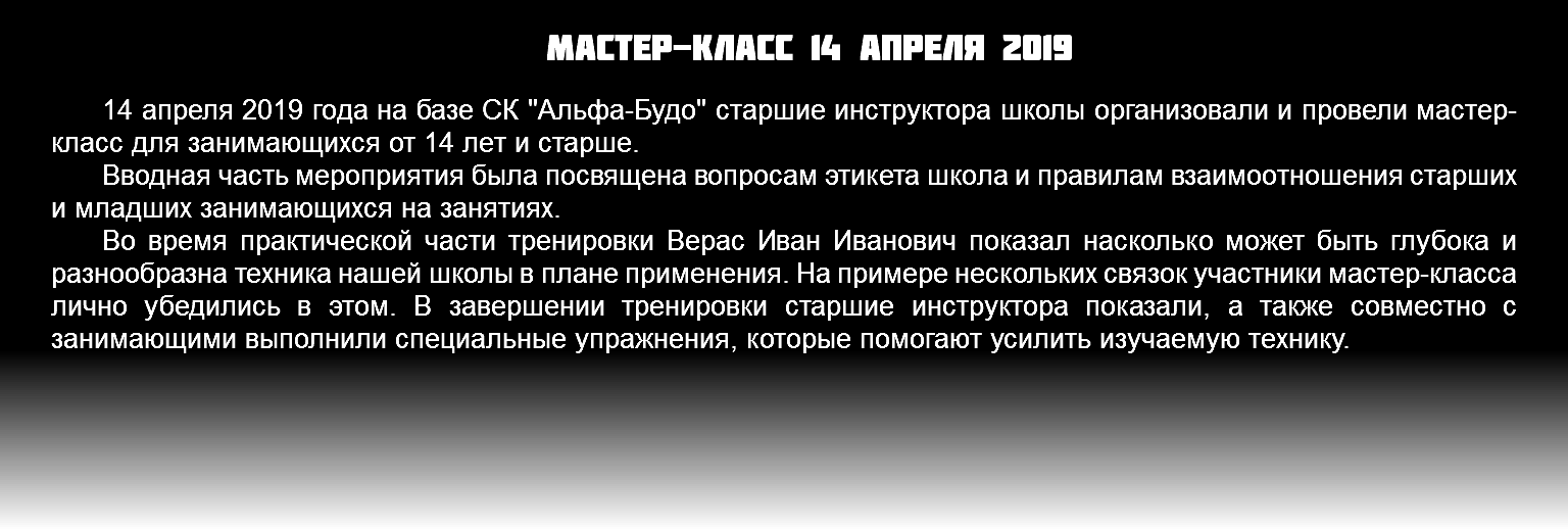 Мастер-класс 14 апреля 2019 14 апреля 2019 года на базе СК "Альфа-Будо" старшие инструктора школы организовали и провели мастер-класс для занимающихся от 14 лет и старше. Вводная часть мероприятия была посвящена вопросам этикета школа и правилам взаимоотношения старших и младших занимающихся на занятиях. Во время практической части тренировки Верас Иван Иванович показал насколько может быть глубока и разнообразна техника нашей школы в плане применения. На примере нескольких связок участники мастер-класса лично убедились в этом. В завершении тренировки старшие инструктора показали, а также совместно с занимающими выполнили специальные упражнения, которые помогают усилить изучаемую технику. 