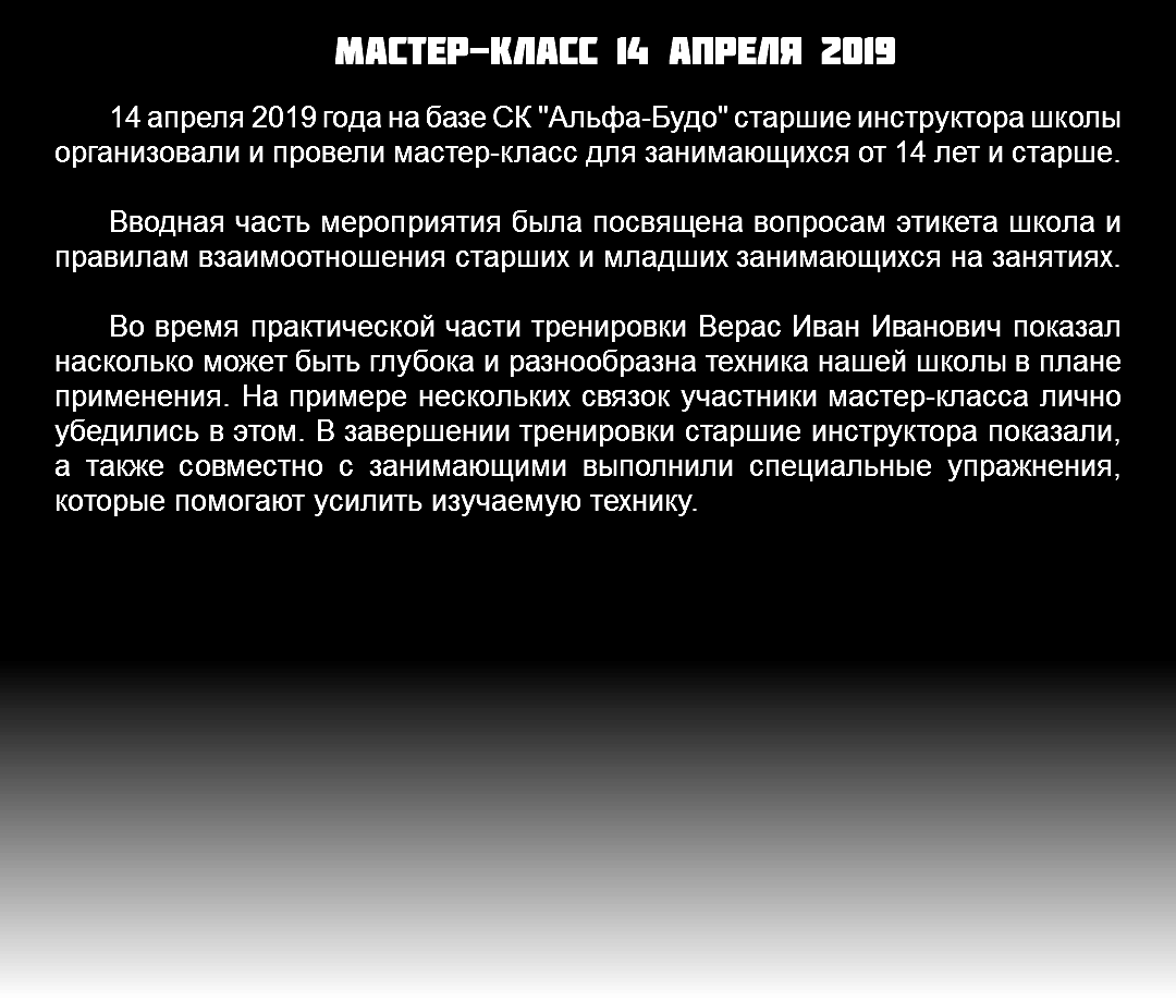 Мастер-класс 14 апреля 2019 14 апреля 2019 года на базе СК "Альфа-Будо" старшие инструктора школы организовали и провели мастер-класс для занимающихся от 14 лет и старше. Вводная часть мероприятия была посвящена вопросам этикета школа и правилам взаимоотношения старших и младших занимающихся на занятиях. Во время практической части тренировки Верас Иван Иванович показал насколько может быть глубока и разнообразна техника нашей школы в плане применения. На примере нескольких связок участники мастер-класса лично убедились в этом. В завершении тренировки старшие инструктора показали, а также совместно с занимающими выполнили специальные упражнения, которые помогают усилить изучаемую технику. 
