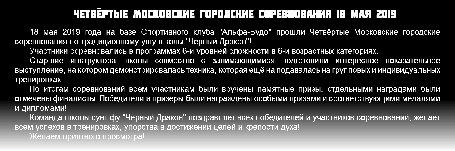 Четвёртые московские городские соревнования 18 мая 2019 18 мая 2019 года на базе Спортивного клуба "Альфа-Будо" прошли Четвёртые Московские городские соревнования по традиционному ушу школы "Чёрный Дракон"! Участники соревновались в программах 6-и уровней сложности в 6-и возрастных категориях. Старшие инструктора школы совместно с занимающимися подготовили интересное показательное выступление, на котором демонстрировалась техника, которая ещё на подавалась на групповых и индивидуальных тренировках. По итогам соревнований всем участникам были вручены памятные призы, отдельными наградами были отмечены финалисты. Победители и призёры были награждены особыми призами и соответствующими медалями и дипломами! Команда школы кунг-фу "Чёрный Дракон" поздравляет всех победителей и участников соревнований, желает всем успехов в тренировках, упорства в достижении целей и крепости духа! Желаем приятного просмотра! 