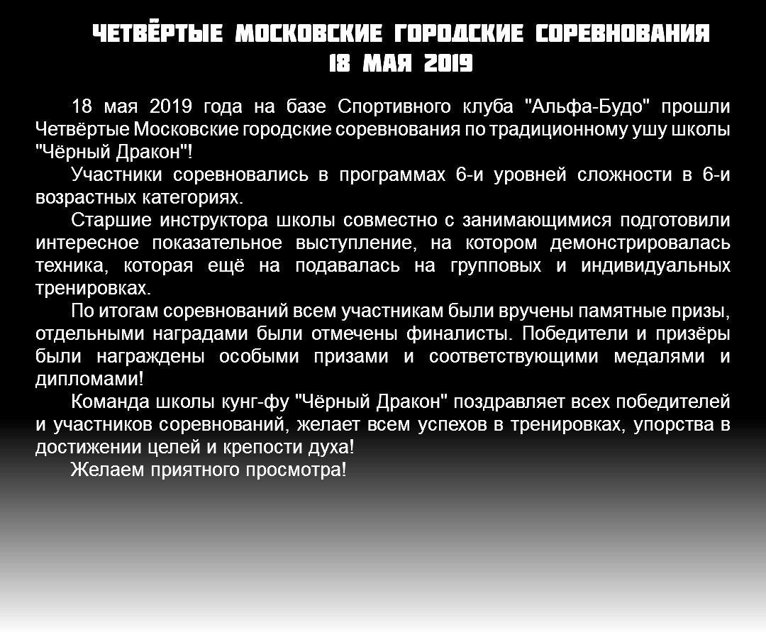 Четвёртые Московские городские соревнования 18 мая 2019 18 мая 2019 года на базе Спортивного клуба "Альфа-Будо" прошли Четвёртые Московские городские соревнования по традиционному ушу школы "Чёрный Дракон"! Участники соревновались в программах 6-и уровней сложности в 6-и возрастных категориях. Старшие инструктора школы совместно с занимающимися подготовили интересное показательное выступление, на котором демонстрировалась техника, которая ещё на подавалась на групповых и индивидуальных тренировках. По итогам соревнований всем участникам были вручены памятные призы, отдельными наградами были отмечены финалисты. Победители и призёры были награждены особыми призами и соответствующими медалями и дипломами! Команда школы кунг-фу "Чёрный Дракон" поздравляет всех победителей и участников соревнований, желает всем успехов в тренировках, упорства в достижении целей и крепости духа! Желаем приятного просмотра! 