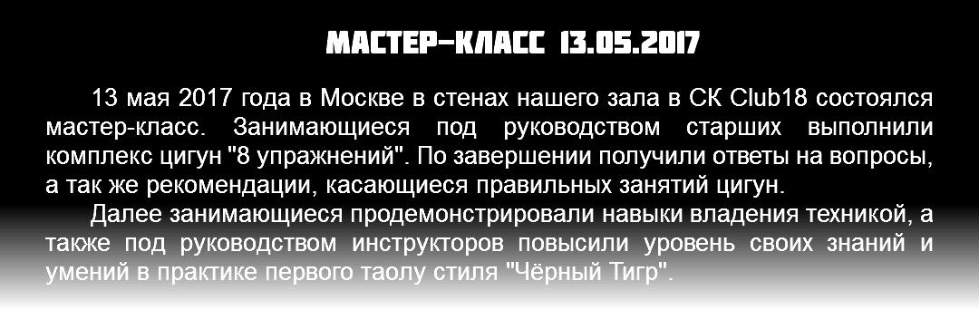 Мастер-класс 13.05.2017 13 мая 2017 года в Москве в стенах нашего зала в СК Club18 состоялся мастер-класс. Занимающиеся под руководством старших выполнили комплекс цигун "8 упражнений". По завершении получили ответы на вопросы, а так же рекомендации, касающиеся правильных занятий цигун. Далее занимающиеся продемонстрировали навыки владения техникой, а также под руководством инструкторов повысили уровень своих знаний и умений в практике первого таолу стиля "Чёрный Тигр". 