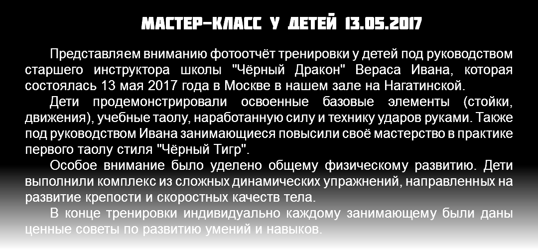 Мастер-класс у детей 13.05.2017 Представляем вниманию фотоотчёт тренировки у детей под руководством старшего инструктора школы "Чёрный Дракон" Вераса Ивана, которая состоялась 13 мая 2017 года в Москве в нашем зале на Нагатинской. Дети продемонстрировали освоенные базовые элементы (стойки, движения), учебные таолу, наработанную силу и технику ударов руками. Также под руководством Ивана занимающиеся повысили своё мастерство в практике первого таолу стиля "Чёрный Тигр". Особое внимание было уделено общему физическому развитию. Дети выполнили комплекс из сложных динамических упражнений, направленных на развитие крепости и скоростных качеств тела. В конце тренировки индивидуально каждому занимающему были даны ценные советы по развитию умений и навыков.