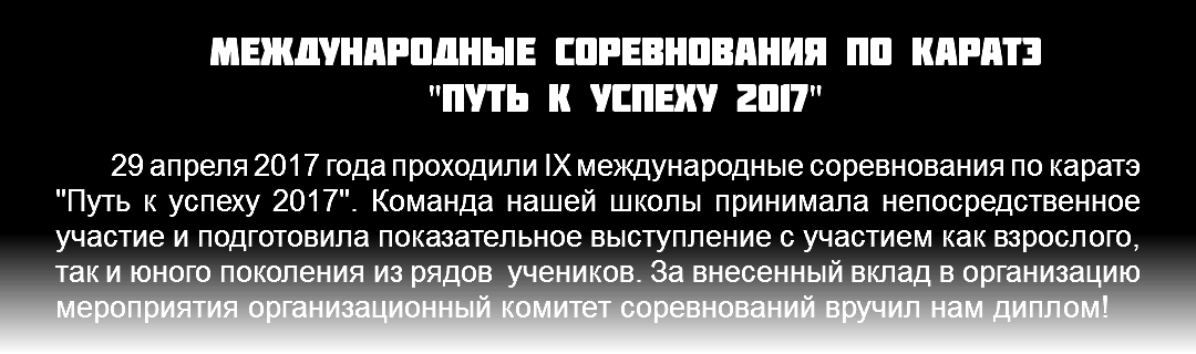 Международные соревнования по каратэ "Путь к успеху 2017" 29 апреля 2017 года проходили IX международные соревнования по каратэ "Путь к успеху 2017". Команда нашей школы принимала непосредственное участие и подготовила показательное выступление с участием как взрослого, так и юного поколения из рядов учеников. За внесенный вклад в организацию мероприятия организационный комитет соревнований вручил нам диплом!