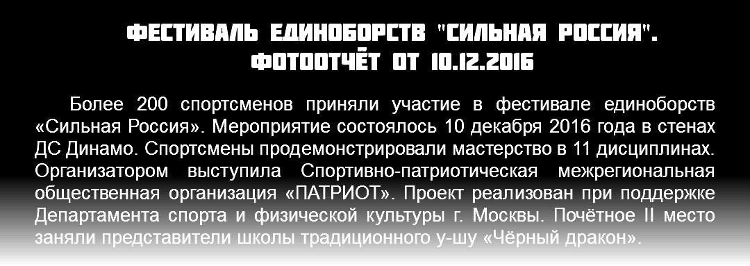 Фестиваль единоборств "сильная Россия". фотоотчёт от 10.12.2016 Более 200 спортсменов приняли участие в фестивале единоборств «Сильная Россия». Мероприятие состоялось 10 декабря 2016 года в стенах ДС Динамо. Спортсмены продемонстрировали мастерство в 11 дисциплинах. Организатором выступила Спортивно-патриотическая межрегиональная общественная организация «ПАТРИОТ». Проект реализован при поддержке Департамента спорта и физической культуры г. Москвы. Почётное II место заняли представители школы традиционного у-шу «Чёрный дракон».