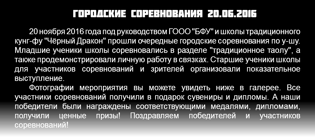 Городские соревнования 20.06.2016 20 ноября 2016 года под руководством ГООО "БФУ" и школы традиционного кунг-фу "Чёрный Дракон" прошли очередные городские соревнования по у-шу. Младшие ученики школы соревновались в разделе "традиционное таолу", а также продемонстрировали личную работу в связках. Старшие ученики школы для участников соревнований и зрителей организовали показательное выступление. Фотографии мероприятия вы можете увидеть ниже в галерее. Все участники соревнований получили в подарок сувениры и дипломы. А наши победители были награждены соответствующими медалями, дипломами, получили ценные призы! Поздравляем победителей и участников соревнований!