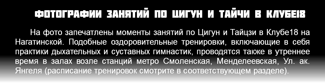 Фотографии занятий по Цигун и Тайчи в Клубе18 На фото запечатлены моменты занятий по Цигун и Тайцзи в Клубе18 на Нагатинской. Подобные оздоровительные тренировки, включающие в себя практики дыхательных и суставных гимнастик, проводятся также в утреннее время в залах возле станций метро Смоленская, Менделеевская, Ул. ак. Янгеля (расписание тренировок смотрите в соответствующем разделе).