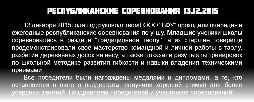Республиканские соревнования 13.12.2015 13 декабря 2015 года под руководством ГООО "БФУ" проходили очередные ежегодные республиканские соревнования по у-шу. Младшие ученики школы соревновались в разделе "традиционное таолу", а их старшие товарищи продемонстрировали своё мастерство командной и личной работы в таолу, разбитии деревянных досок на весу, а также показали результаты тренировок по школьной методике развития гибкости и навыки владения техническими приёмами. Все победители были награждены медалями и дипломами, а те, кто остановился в шаге о пьедестала, получили хороший стимул для более усердных занятий. Поздравляем победителей и участников соревнований!