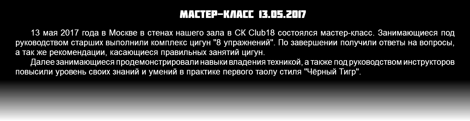 Мастер-класс 13.05.2017 13 мая 2017 года в Москве в стенах нашего зала в СК Club18 состоялся мастер-класс. Занимающиеся под руководством старших выполнили комплекс цигун "8 упражнений". По завершении получили ответы на вопросы, а так же рекомендации, касающиеся правильных занятий цигун. Далее занимающиеся продемонстрировали навыки владения техникой, а также под руководством инструкторов повысили уровень своих знаний и умений в практике первого таолу стиля "Чёрный Тигр". 