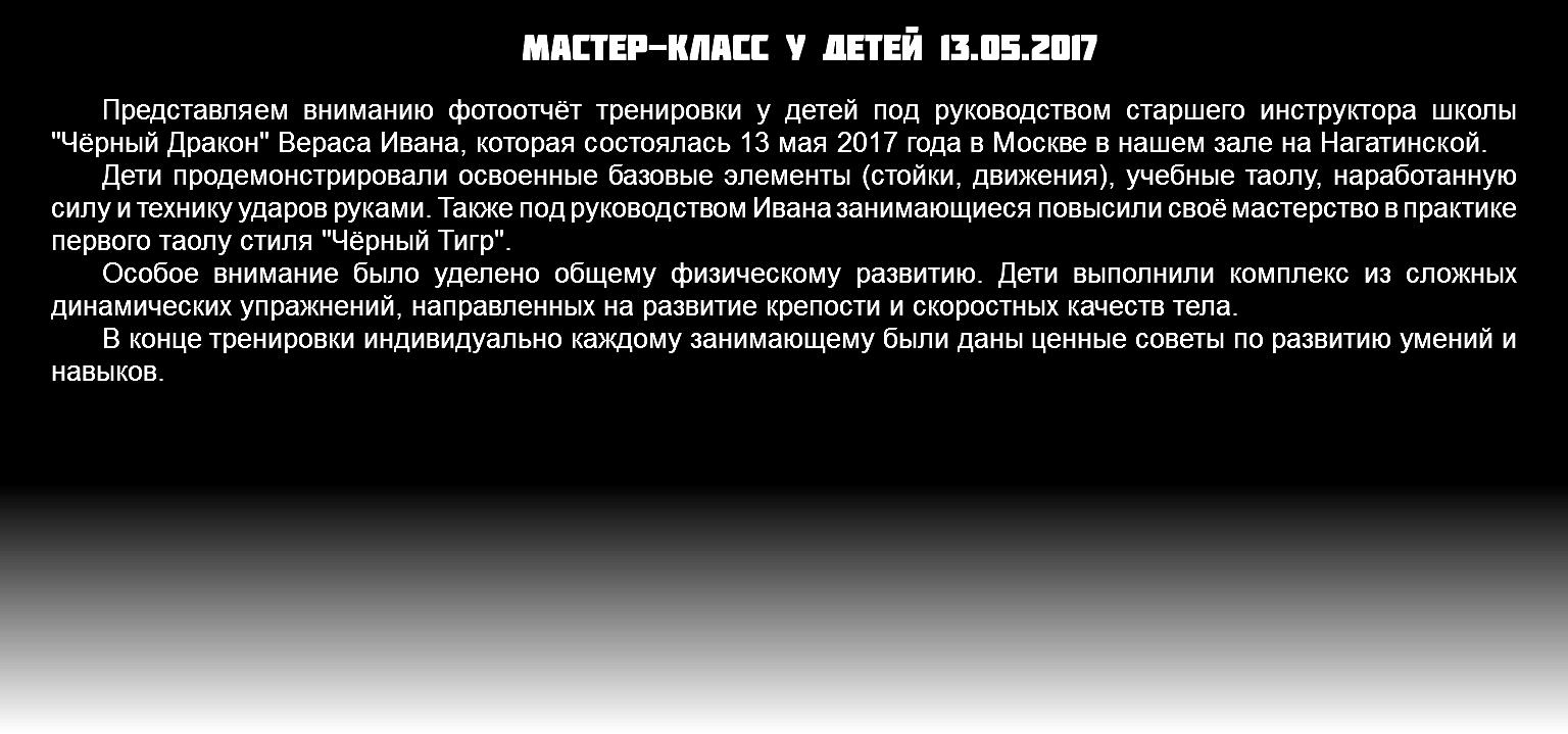Мастер-класс у детей 13.05.2017 Представляем вниманию фотоотчёт тренировки у детей под руководством старшего инструктора школы "Чёрный Дракон" Вераса Ивана, которая состоялась 13 мая 2017 года в Москве в нашем зале на Нагатинской. Дети продемонстрировали освоенные базовые элементы (стойки, движения), учебные таолу, наработанную силу и технику ударов руками. Также под руководством Ивана занимающиеся повысили своё мастерство в практике первого таолу стиля "Чёрный Тигр". Особое внимание было уделено общему физическому развитию. Дети выполнили комплекс из сложных динамических упражнений, направленных на развитие крепости и скоростных качеств тела. В конце тренировки индивидуально каждому занимающему были даны ценные советы по развитию умений и навыков.