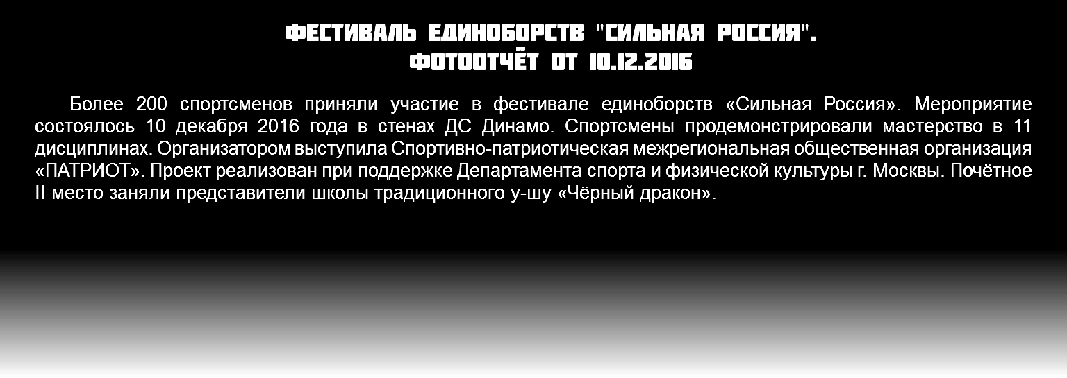 Фестиваль единоборств "сильная Россия". фотоотчёт от 10.12.2016 Более 200 спортсменов приняли участие в фестивале единоборств «Сильная Россия». Мероприятие состоялось 10 декабря 2016 года в стенах ДС Динамо. Спортсмены продемонстрировали мастерство в 11 дисциплинах. Организатором выступила Спортивно-патриотическая межрегиональная общественная организация «ПАТРИОТ». Проект реализован при поддержке Департамента спорта и физической культуры г. Москвы. Почётное II место заняли представители школы традиционного у-шу «Чёрный дракон».