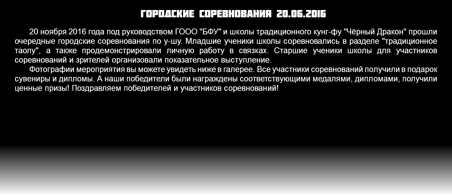 Городские соревнования 20.06.2016 20 ноября 2016 года под руководством ГООО "БФУ" и школы традиционного кунг-фу "Чёрный Дракон" прошли очередные городские соревнования по у-шу. Младшие ученики школы соревновались в разделе "традиционное таолу", а также продемонстрировали личную работу в связках. Старшие ученики школы для участников соревнований и зрителей организовали показательное выступление. Фотографии мероприятия вы можете увидеть ниже в галерее. Все участники соревнований получили в подарок сувениры и дипломы. А наши победители были награждены соответствующими медалями, дипломами, получили ценные призы! Поздравляем победителей и участников соревнований!