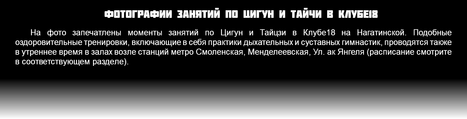 Фотографии занятий по Цигун и Тайчи в Клубе18 На фото запечатлены моменты занятий по Цигун и Тайцзи в Клубе18 на Нагатинской. Подобные оздоровительные тренировки, включающие в себя практики дыхательных и суставных гимнастик, проводятся также в утреннее время в залах возле станций метро Смоленская, Менделеевская, Ул. ак Янгеля (расписание смотрите в соответствующем разделе).
