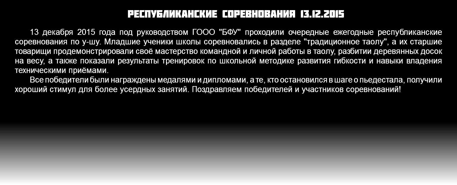 Республиканские соревнования 13.12.2015 13 декабря 2015 года под руководством ГООО "БФУ" проходили очередные ежегодные республиканские соревнования по у-шу. Младшие ученики школы соревновались в разделе "традиционное таолу", а их старшие товарищи продемонстрировали своё мастерство командной и личной работы в таолу, разбитии деревянных досок на весу, а также показали результаты тренировок по школьной методике развития гибкости и навыки владения техническими приёмами. Все победители были награждены медалями и дипломами, а те, кто остановился в шаге о пьедестала, получили хороший стимул для более усердных занятий. Поздравляем победителей и участников соревнований!