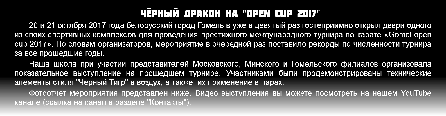 Чёрный Дракон на "OPen cup 2017" 20 и 21 октября 2017 года белорусский город Гомель в уже в девятый раз гостеприимно открыл двери одного из своих спортивных комплексов для проведения престижного международного турнира по карате «Gomel open cup 2017». По словам организаторов, мероприятие в очередной раз поставило рекорды по численности турнира за все прошедшие годы. Наша школа при участии представителей Московского, Минского и Гомельского филиалов организовала показательное выступление на прошедшем турнире. Участниками были продемонстрированы технические элементы стиля "Чёрный Тигр" в воздух, а также их применение в парах. Фотоотчёт мероприятия представлен ниже. Видео выступления вы можете посмотреть на нашем YouTube канале (ссылка на канал в разделе "Контакты").
