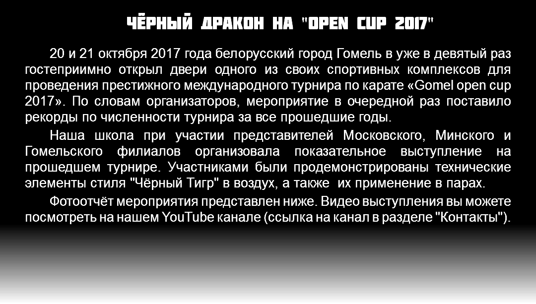 Чёрный Дракон на "OPen cup 2017" 20 и 21 октября 2017 года белорусский город Гомель в уже в девятый раз гостеприимно открыл двери одного из своих спортивных комплексов для проведения престижного международного турнира по карате «Gomel open cup 2017». По словам организаторов, мероприятие в очередной раз поставило рекорды по численности турнира за все прошедшие годы. Наша школа при участии представителей Московского, Минского и Гомельского филиалов организовала показательное выступление на прошедшем турнире. Участниками были продемонстрированы технические элементы стиля "Чёрный Тигр" в воздух, а также их применение в парах. Фотоотчёт мероприятия представлен ниже. Видео выступления вы можете посмотреть на нашем YouTube канале (ссылка на канал в разделе "Контакты").