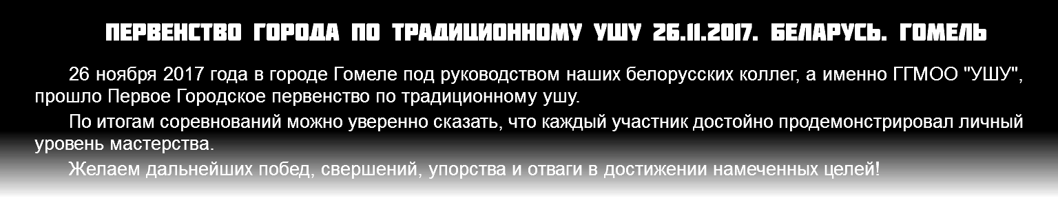 Первенство города по традиционному ушу 26.11.2017. Беларусь. Гомель 26 ноября 2017 года в городе Гомеле под руководством наших белорусских коллег, а именно ГГМОО "УШУ", прошло Первое Городское первенство по традиционному ушу. По итогам соревнований можно уверенно сказать, что каждый участник достойно продемонстрировал личный уровень мастерства. Желаем дальнейших побед, свершений, упорства и отваги в достижении намеченных целей!