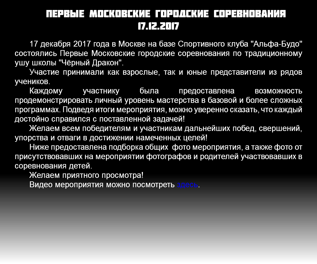 Первые московские городские соревнования 17.12.2017 17 декабря 2017 года в Москве на базе Спортивного клуба "Альфа-Будо" состоялись Первые Московские городские соревнования по традиционному ушу школы "Чёрный Дракон". Участие принимали как взрослые, так и юные представители из рядов учеников. Каждому участнику была предоставлена возможность продемонстрировать личный уровень мастерства в базовой и более сложных программах. Подведя итоги мероприятия, можно уверенно сказать, что каждый достойно справился с поставленной задачей! Желаем всем победителям и участникам дальнейших побед, свершений, упорства и отваги в достижении намеченных целей! Ниже предоставлена подборка общих фото мероприятия, а также фото от присутствовавших на мероприятии фотографов и родителей участвовавших в соревнования детей. Желаем приятного просмотра! Видео мероприятия можно посмотреть здесь. 